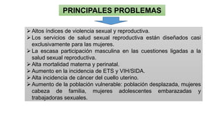 PRINCIPALES PROBLEMAS
➢Altos índices de violencia sexual y reproductiva.
➢Los servicios de salud sexual reproductiva están diseñados casi
exclusivamente para las mujeres.
➢La escasa participación masculina en las cuestiones ligadas a la
salud sexual reproductiva.
➢Alta mortalidad materna y perinatal.
➢Aumento en la incidencia de ETS y VIH/SIDA.
➢Alta incidencia de cáncer del cuello uterino.
➢Aumento de la población vulnerable: población desplazada, mujeres
cabeza de familia, mujeres adolescentes embarazadas y
trabajadoras sexuales.
 