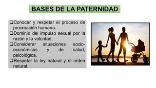 BASES DE LA PATERNIDAD
❑Conocer y respetar el proceso de
procreación humana.
❑Dominio del impulso sexual por la
razón y la voluntad.
❑Considerar situaciones socio-
económicas y de salud,
psicológica.
❑Respetar la ley natural y el orden
natural.
 