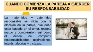 CUANDO COMIENZA LA PAREJA A EJERCER
SU RESPONSABILIDAD
La maternidad y paternidad
responsable se inicia con la
elección de la pareja, que debe
estar basada en el amor, respeto
mutuo y comprensión, así como
el deseo de compartir
responsabilidades, aspiraciones,
interés, alegrías y tristezas.
 