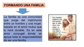 FORMANDO UNA FAMILIA
La familia es una comunidad
que surge del matrimonio
entre un hombre y una mujer,
basado en el amor mutuo que
lo hará durable. Es en este
amor conyugal donde se
apoya toda la responsabilidad
de ser una familia.
 
