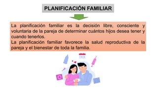 PLANIFICACIÓN FAMILIAR
La planificación familiar es la decisión libre, consciente y
voluntaria de la pareja de determinar cuántos hijos desea tener y
cuando tenerlos.
La planificación familiar favorece la salud reproductiva de la
pareja y el bienestar de toda la familia.
 