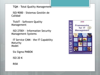 •TQM – Total Quality Management
•ISO-9000 – Sistemas Gestión de
Calidad
•TickIT – Software Quality
Management
•ISO 27001 – Information Security
Management Systems
•IT Service CMM – the IT Capability
Maturity
Model
•Six Sigma PMBOK
•ISO 20 K
•RISK
 
