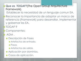 Que es TOGAF?(The Open Group Arquitecture
Framework).
Establecer la necesidad de un lenguaje comun EA.
 Reconocer la importancia de adoptar un marco de
referencia (Framework) para desarrollar, implementar
y gobernar las EA.
 TOGAF 9
 Componentes:
 ADM .
 Descripción de Fases
 Artefactos de entrada.
 Pasos
 Artefactos de salida.
 Aplicación por dominios.
 Casos de aplicación.
 
