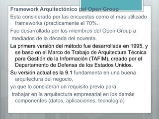 Framework Arquitectónico del Open Group
Esta considerado por las encuestas como el mas utilizado
frameworks (practicamente el 70%.
Fue desarrollada por los miembros del Open Group a
mediados de la década del noventa.
La primera versión del método fue desarrollada en 1995, y
se baso en el Marco de Trabajo de Arquitectura Técnica
para Gestión de la Información (TAFIM), creado por el
Departamento de Defensa de los Estados Unidos.
Su versión actual es la 9.1 fundamenta en una buena
arquitectura del negocio,
ya que lo consideran un requisito previo para
trabajar en la arquitectura empresarial en los demás
componentes (datos, aplicaciones, tecnología)
 