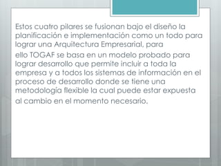 Estos cuatro pilares se fusionan bajo el diseño la
planificación e implementación como un todo para
lograr una Arquitectura Empresarial, para
ello TOGAF se basa en un modelo probado para
lograr desarrollo que permite incluir a toda la
empresa y a todos los sistemas de información en el
proceso de desarrollo donde se tiene una
metodología flexible la cual puede estar expuesta
al cambio en el momento necesario.
 