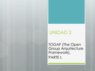 UNIDAD 2
TOGAF (The Open
Group Arquitecture
Framework).
PARTE I.
 