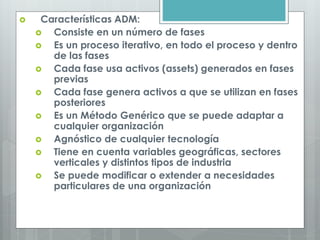  Características ADM:
 Consiste en un número de fases
 Es un proceso iterativo, en todo el proceso y dentro
de las fases
 Cada fase usa activos (assets) generados en fases
previas
 Cada fase genera activos a que se utilizan en fases
posteriores
 Es un Método Genérico que se puede adaptar a
cualquier organización
 Agnóstico de cualquier tecnología
 Tiene en cuenta variables geográficas, sectores
verticales y distintos tipos de industria
 Se puede modificar o extender a necesidades
particulares de una organización
 