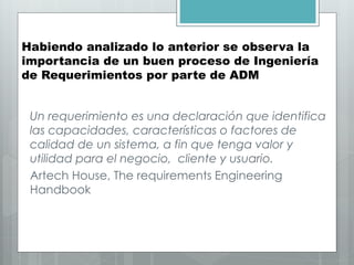 Habiendo analizado lo anterior se observa la
importancia de un buen proceso de Ingeniería
de Requerimientos por parte de ADM
Un requerimiento es una declaración que identifica
las capacidades, características o factores de
calidad de un sistema, a fin que tenga valor y
utilidad para el negocio, cliente y usuario.
Artech House, The requirements Engineering
Handbook
 