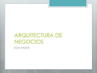 ARQUITECTURA DE
NEGOCIOS
ADM FASE B
 