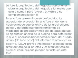 La fase B, arquitectura del negocio, busca tener
clara la arquitectura del negocio y las metas que
quiere cumplir para revisar si es viable o no
complementarla con TI.
En esta fase se examinan en profundidad los
aspectos del proyecto. En esta fase es donde se
hace un modelado extensivo de las arquitecturas
actual y deseada usando herramientas de
modelado de procesos y modelos de casos de uso.
Se ejecuta un análisis de la brecha para determinar
lo que es necesario hacer para llevarnos del estado
actual (de línea base) del sistema a la arquitectura
objetivo. TOGAF provee información sobre las varias
arquitecturas de la industria y las arquitecturas de
sistemas comunes que pueden ser útiles en esta
fase.
 