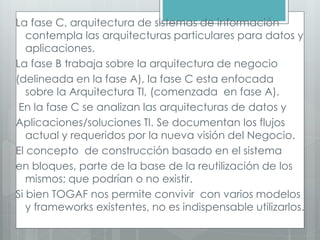 La fase C, arquitectura de sistemas de información
contempla las arquitecturas particulares para datos y
aplicaciones.
La fase B trabaja sobre la arquitectura de negocio
(delineada en la fase A), la fase C esta enfocada
sobre la Arquitectura TI, (comenzada en fase A).
En la fase C se analizan las arquitecturas de datos y
Aplicaciones/soluciones TI. Se documentan los flujos
actual y requeridos por la nueva visión del Negocio.
El concepto de construcción basado en el sistema
en bloques, parte de la base de la reutilización de los
mismos; que podrían o no existir.
Si bien TOGAF nos permite convivir con varios modelos
y frameworks existentes, no es indispensable utilizarlos.
 