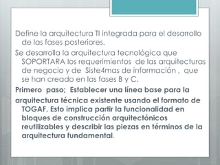 Define la arquitectura TI integrada para el desarrollo
de las fases posteriores.
Se desarrolla la arquitectura tecnológica que
SOPORTARA los requerimientos de las arquitecturas
de negocio y de Siste4mas de información , que
se han creado en las fases B y C.
Primero paso; Establecer una línea base para la
arquitectura técnica existente usando el formato de
TOGAF. Esto implica partir la funcionalidad en
bloques de construcción arquitectónicos
reutilizables y describir las piezas en términos de la
arquitectura fundamental.
 