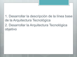 1. Desarrollar la descripción de la línea base
de la Arquitectura Tecnológica
2. Desarrollar la Arquitectura Tecnológica
objetivo
 