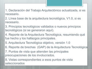 1. Declaración del Trabajo Arquitectónico actualizada, si es
necesario.
2. Línea base de la arquitectura tecnológica, V1.0, si es
necesario.
3. Principios tecnológicos validados o nuevos principios
tecnológicos (si se generaron aquí).
4. Reporte de la Arquitectura Tecnológica, resumiendo qué
fue hecho y los hallazgos principales.
5. Arquitectura Tecnológica objetivo, versión 1.0
6. Reporte de brechas (GAP) de la Arquitectura Tecnológica
7. Puntos de vista que atienden las principales
preocupaciones de los involucrados.
8. Vistas correspondientes a esos puntos de vista
seleccionados
 