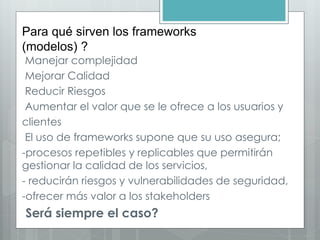 Para qué sirven los frameworks
(modelos) ?
Manejar complejidad
Mejorar Calidad
Reducir Riesgos
Aumentar el valor que se le ofrece a los usuarios y
clientes
El uso de frameworks supone que su uso asegura;
-procesos repetibles y replicables que permitirán
gestionar la calidad de los servicios,
- reducirán riesgos y vulnerabilidades de seguridad,
-ofrecer más valor a los stakeholders
Será siempre el caso?
 