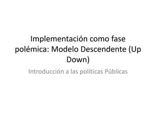 Implementación como fase
polémica: Modelo Descendente (Up
Down)
Introducción a las políticas Públicas
 
