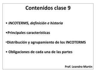 • INCOTERMS, definición e historia
•Principales características
•Distribución y agrupamiento de los INCOTERMS
• Obligaciones de cada una de las partes
Contenidos clase 9
Prof. Leandro Martin
 