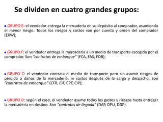  GRUPO E: el vendedor entrega la mercadería en su depósito al comprador, asumiendo
el menor riesgo. Todos los riesgos y costos van por cuenta y orden del comprador
(EXW);
 GRUPO F: el vendedor entrega la mercadería a un medio de transporte escogido por el
comprador. Son “contratos de embarque” (FCA, FAS, FOB);
 GRUPO C: el vendedor contrata el medio de transporte pero sin asumir riesgos de
pérdida o daños de la mercadería, ni costos después de la carga y despacho. Son
“contratos de embarque” (CFR, CIF, CPT, CIP);
 GRUPO D: según el caso, el vendedor asume todos los gastos y riesgos hasta entregar
la mercadería en destino. Son “contratos de llegada” (DAP, DPU, DDP).
Se dividen en cuatro grandes grupos:
 