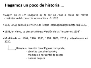 • Surgen en el 1er Congreso de la CCI en París a causa del mayor
crecimiento del comercio internacional  1920
• 1936 la CCI publicó la 1º serie de Reglas Internacionales: Incoterms 1936.
• 1953, en Viena, se presenta Nueva Versión de las “Incoterms 1953”
• Modificada en 1967, 1976, 1980, 1990, 2000, 2010 y actualmente en
2020.
Razones:- cambios tecnológicos transporte;
- técnicas conteinerización;
- manipuleo horizontal de carga;
- nuevos buques
Hagamos un poco de historia …
 