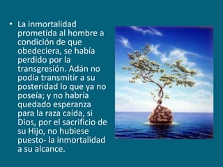 La inmortalidad prometida al hombre a condición de que obedeciera, se había perdido por la transgresión. Adán no podía transmitir a su posteridad lo que ya no poseía; y no habría quedado esperanza para la raza caída, si Dios, por el sacrificio de su Hijo, no hubiese puesto- la inmortalidad a su alcance.