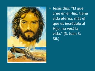 Jesús dijo: "El que cree en el Hijo, tiene vida eterna, más el que es incrédulo al Hijo, no verá la vida." (S. Juan 3: 36.)