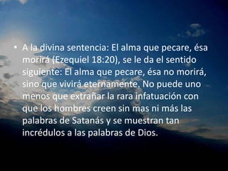 A la divina sentencia: El alma que pecare, ésa morirá (Ezequiel 18:20), se le da el sentido siguiente: El alma que pecare, ésa no morirá, sino que vivirá eternamente. No puede uno menos que extrañar la rara infatuación con que los hombres creen sin mas ni más las palabras de Satanás y se muestran tan incrédulos a las palabras de Dios.