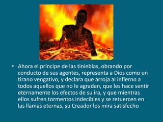 Ahora el príncipe de las tinieblas, obrando por conducto de sus agentes, representa a Dios como un tirano vengativo, y declara que arroja al infierno a todos aquellos que no le agradan, que les hace sentir eternamente los efectos de su ira, y que mientras ellos sufren tormentos indecibles y se retuercen en las llamas eternas, su Creador los mira satisfecho