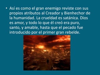 Así es como el gran enemigo reviste con sus propios atributos al Creador y Bienhechor de la humanidad. La crueldad es satánica. Dios es amor, y todo lo que él creó era puro, santo, y amable, hasta que el pecado fue introducido por el primer gran rebelde.