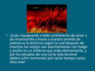 ¡Cuán repugnante a todo sentimiento de amor y de misericordia y hasta a nuestro sentido de justicia es la doctrina según la cual después de muertos los impíos son atormentados con fuego y azufre en un infierno que arde eternamente, y por los pecados de una corta vida terrenal deben sufrir tormentos por tanto tiempo como Dios viva!