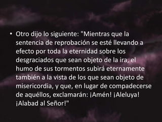 Otro dijo lo siguiente: "Mientras que la sentencia de reprobación se esté llevando a efecto por toda la eternidad sobre los desgraciados que sean objeto de la ira, el humo de sus tormentos subirá eternamente también a la vista de los que sean objeto de misericordia, y que, en lugar de compadecerse de aquéllos, exclamarán: ¡Amén! ¡Aleluya! ¡Alabad al Señor!"