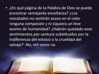 ¿En qué página de la Palabra de Dios se puede encontrar semejante enseñanza? ¿Los rescatados no sentirán acaso en el cielo ninguna compasión y ni siquiera un leve asomo de humanidad? ¿Habrán quedado esos sentimientos por ventura substituidos por la indiferencia del estoico o la crueldad del salvaje? -No, mil veces no.