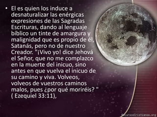 El es quien los induce a desnaturalizar las enérgicas expresiones de las Sagradas Escrituras, dando al lenguaje bíblico un tinte de amargura y malignidad que es propio de él, Satanás, pero no de nuestro Creador. "¡Vivo yo! dice Jehová el Señor, que no me complazco en la muerte del inicuo, sino antes en que vuelva el inicuo de su camino y viva. Volveos, volveos de vuestros caminos malos, pues ¿por qué moriréis? " ( Ezequiel 33:11),