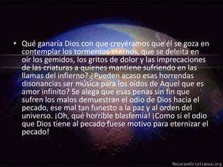 Qué ganaría Dios con que creyéramos que él se goza en contemplar los tormentos eternos, que se deleita en oír los gemidos, los gritos de dolor y las imprecaciones de las criaturas a quienes mantiene sufriendo en las llamas del infierno? ¿Pueden acaso esas horrendas disonancias ser música para los oídos de Aquel que es amor infinito? Se alega que esas penas sin fin que sufren los malos demuestran el odio de Dios hacia el pecado, ese mal tan funesto a la paz y al orden del universo. ¡Oh, qué horrible blasfemia! ¡Como si el odio que Dios tiene al pecado fuese motivo para eternizar el pecado!