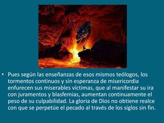 Pues según las enseñanzas de esos mismos teólogos, los tormentos continuos y sin esperanza de misericordia enfurecen sus miserables víctimas, que al manifestar su ira con juramentos y blasfemias, aumentan continuamente el peso de su culpabilidad. La gloria de Dios no obtiene realce con que se perpetúe el pecado al través de los siglos sin fin.