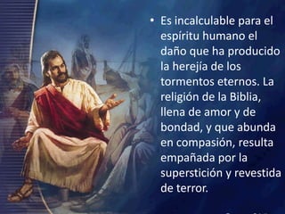 Es incalculable para el espíritu humano el daño que ha producido la herejía de los tormentos eternos. La religión de la Biblia, llena de amor y de bondad, y que abunda en compasión, resulta empañada por la superstición y revestida de terror.