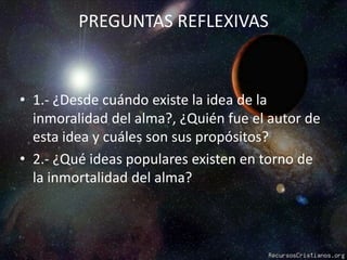 PREGUNTAS REFLEXIVAS1.- ¿Desde cuándo existe la idea de la inmoralidad del alma?, ¿Quién fue el autor de esta idea y cuáles son sus propósitos?2.- ¿Qué ideas populares existen en torno de la inmortalidad del alma?