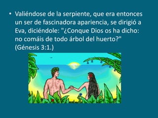 Valiéndose de la serpiente, que era entonces un ser de fascinadora apariencia, se dirigió a Eva, diciéndole: "¿Conque Dios os ha dicho: no comáis de todo árbol del huerto?" (Génesis 3:1.)