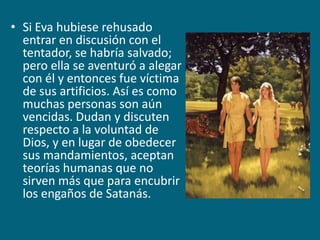 Si Eva hubiese rehusado entrar en discusión con el tentador, se habría salvado; pero ella se aventuró a alegar con él y entonces fue víctima de sus artificios. Así es como muchas personas son aún vencidas. Dudan y discuten respecto a la voluntad de Dios, y en lugar de obedecer sus mandamientos, aceptan teorías humanas que no sirven más que para encubrir los engaños de Satanás.