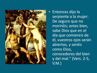 Entonces dijo la serpiente a la mujer: De seguro que no moriréis; antes bien, sabe Dios que en el día que comiereis de él, vuestros ojos serán abiertos, y seréis como Dios, conocedores del bien y del mal." (Vers. 2-5, V.M.)