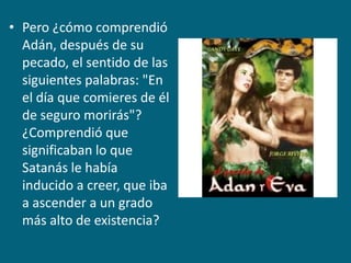 Pero ¿cómo comprendió Adán, después de su pecado, el sentido de las siguientes palabras: "En el día que comieres de él de seguro morirás"? ¿Comprendió que significaban lo que Satanás le había inducido a creer, que iba a ascender a un grado más alto de existencia?