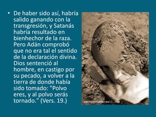 De haber sido así, habría salido ganando con la transgresión, y Satanás habría resultado en bienhechor de la raza. Pero Adán comprobó que no era tal el sentido de la declaración divina. Dios sentenció al hombre, en castigo por su pecado, a volver a la tierra de donde había sido tomado: "Polvo eres, y al polvo serás tornado." (Vers. 19.)