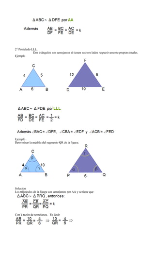 2° Postulado LLL.
Dos triángulos son semejantes si tienen sus tres lados respectivamente proporcionales.
Ejemplo
Ejemplo
Determinar la medida del segmento QR de la figura:
Solucion
Los triángulos de la figura son semejantes por AA y se tiene que
Con k razón de semejanza. Es decir
 