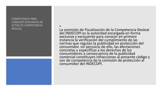 COMPETENCIA PARA
CONOCER DENUNCIAS DE
ACTOS DE COMPETENCIA
DESLEAL
•
La comisión de Fiscalización de la Competencia Desleal
del INDECOPI es la autoridad encargada en forma
exclusiva y excluyente para conocer en primera
instancia la verificación del cumplimiento de las
normas que regulan la publicidad en protección del
consumidor. sin perjuicio de ello, las afectaciones
concretas y específicas a los derechos de los
consumidores a consecuencia de la publicidad
comercial constituyen infracciones al presente código y
son de competencia de la comisión de protección al
consumidor del INDECOPI.
 