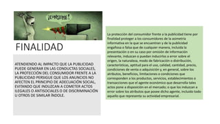 FINALIDAD
ATENDIENDO AL IMPACTO QUE LA PUBLICIDAD
PUEDE GENERAR EN LAS CONDUCTAS SOCIALES,
LA PROTECCIÓN DEL CONSUMIDOR FRENTE A LA
PUBLICIDAD PERSIGUE QUE LOS ANUNCIOS NO
AFECTEN EL PRINCIPIO DE ADECUACIÓN SOCIAL,
EVITANDO QUE INDUZCAN A COMETER ACTOS
ILEGALES O ANTISOCIALES O DE DISCRIMINACIÓN
U OTROS DE SIMILAR ÍNDOLE.
La protección del consumidor frente a la publicidad tiene por
finalidad proteger a los consumidores de la asimetría
informativa en la que se encuentran y de la publicidad
engañosa o falsa que de cualquier manera, incluida la
presentación o en su caso por omisión de información
relevante, induzcan o puedan inducirlos a error sobre el
origen, la naturaleza, modo de fabricación o distribución,
características, aptitud para el uso, calidad, cantidad, precio,
condiciones de venta o adquisición y, en general, sobre los
atributos, beneficios, limitaciones o condiciones que
corresponden a los productos, servicios, establecimientos o
transacciones que el agente económico que desarrolla tales
actos pone a disposición en el mercado; o que los induzcan a
error sobre los atributos que posee dicho agente, incluido todo
aquello que representa su actividad empresarial.
 