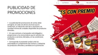 PUBLICIDAD DE
PROMOCIONES
• La publicidad de promociones de ventas debe
consignar, en cada uno de los anuncios que la
conforman, la indicación clara de su duración y la
cantidad mínima de unidades disponibles de productos
ofrecidos.
• En caso contrario, el proveedor está obligado a
proporcionar a los consumidores que lo soliciten los
productos o servicios ofertados, en las condiciones
señaladas.
• Corresponde al proveedor probar ante las
autoridades el cumplimiento del número y calidad de
los productos ofrecidos y vendidos en la promoción.
Esta foto de Autor desconocido está bajo licencia CC BY-SA-NC
 