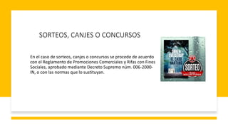 SORTEOS, CANJES O CONCURSOS
En el caso de sorteos, canjes o concursos se procede de acuerdo
con el Reglamento de Promociones Comerciales y Rifas con Fines
Sociales, aprobado mediante Decreto Supremo núm. 006-2000-
IN, o con las normas que lo sustituyan.
 