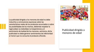 La publicidad dirigida a los menores de edad no debe
inducirlos a conclusiones equívocas sobre las
características reales de los productos anunciados o sobre
las posibilidades de los mismos, debiendo respetar la
ingenuidad, la credulidad, la inexperiencia y el
sentimiento de lealtad de los menores. asimismo, dicha
publicidad no debe generar sentimientos de inferioridad
al menor que no consume el producto ofrecido.
Publicidad dirigida a
menores de edad
 