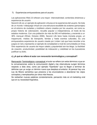  7)    Experiencias enriquecedoras para el usuario: 
 
Las aplicaciones Web 2.0 ofrecen una mayor intercreatividad, contenidos dinámicos y                     
experiencia de usuario. 
Second Life es un ejemplo de aplicación virtuosa en la experiencia del usuario. Se trata                             
de un mundo / videojuego virtual con una estructura escalable de avatares (personajes)                         
en el entorno de ciudades y mobiliario urbano creados por los usuarios, así como su                             
propia historia de colonización, revuelta popular e independencia, al modo de los                       
estados modernos. Con una población de más de 500 mil habitantes y creciendo a un                             
36% mensual (Wired, Octubre 2006), Second Life tiene hasta moneda propia, un                       
mapamundi, medios de transporte, tiendas y hasta eventos culturales. Es una                     
enriquecedora experiencia de usuario creada por Linden Lab que hace recordar a los                         
juegos en red y representa un ejemplo de complejidad a nivel de comunidades en línea. 
Otra experiencia de usuario de mayor calado y popularidad son los blogs. La facilidad                           
de creación, productividad, posibilidad de indexación y visibilidad en los buscadores                     
justifican su éxito. 
 
c) ¿A qué se refiere el autor con renovación terminológica y conceptual? 
 
Renovación Terminológica y conceptual: ​el autor se refiere con estos términos a que en                           
la conversaciones sobre la comunicación digital y las ciberculturas surgen términos                     
respecto a ésta área, como por ejemplo “hipertexto” que no llegan a terminar de                           
definirse que ya surge un término nuevo que desplaza al anterior. Al parecer hay una                             
Ley de Moore semántica que presiona a los enunciadores a abandonar los viejos                         
conceptos y reemplazarlos por otros más frescos. 
Se rediseñan nuevas palabras constantemente, pensando más en el marketing viral                     
que en su necesidad lingüística. 
 
 