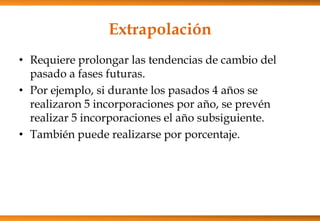 Extrapolación
• Requiere prolongar las tendencias de cambio del
pasado a fases futuras.
• Por ejemplo, si durante los pasados 4 años se
realizaron 5 incorporaciones por año, se prevén
realizar 5 incorporaciones el año subsiguiente.
• También puede realizarse por porcentaje.

 