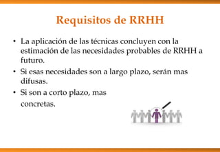 Requisitos de RRHH
• La aplicación de las técnicas concluyen con la
estimación de las necesidades probables de RRHH a
futuro.
• Si esas necesidades son a largo plazo, serán mas
difusas.
• Si son a corto plazo, mas
concretas.

 